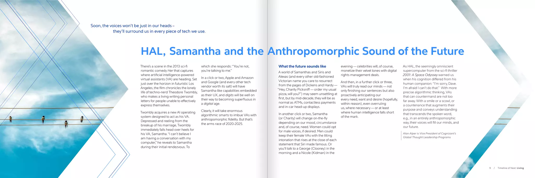 9 / Timeline of Next: Living
There’s a scene in the 2013 sci-fi
romantic comedy Her that captures
where artificial intelligence-powered
virtual assistants (VA) are heading. Set
just over the horizon in futuristic Los
Angeles, the film chronicles the lonely
life of techno-nerd Theodore Twombly,
who makes a living writing personal
letters for people unable to effectively
express themselves.
Twombly acquires a new AI operating
system designed to act as his VA.
Depressed and reeling from the
breakup of his marriage, Twombly
immediately falls head over heels for
his VA, Samantha.“I can’t believe I
am having a conversation with my
computer,” he reveals to Samantha
during their initial rendezvous. To
which she responds: “You’re not,
you’re talking to me.”
In a click or two, Apple and Amazon
and Google (and every other tech
vendor worth its salt) will have
Samantha-like capabilities embedded
as their UX, and digits will be well on
their way to becoming superfluous in
a digital age.
Clearly, it will take enormous
algorithmic smarts to imbue VAs with
anthropomorphic fidelity. But that’s
the arms race of 2020-2025.
HAL, Samantha and the Anthropomorphic Sound of the Future
What the future sounds like
A world of Samanthas and Siris and
Alexas (and every other old-fashioned
Victorian name you care to resurrect
from the pages of Dickens and Hardy —
“Hey, Charity Picksniff — order my usual
pizza, will you?”) may seem unsettling at
first, but by mid-decade, they will be as
normal as ATMs, contactless payments
and in-car head-up displays.
In another click or two, Samantha
(or Charity) will change on-the-fly
depending on our mood, circumstance
and, of course, need. Women could opt
for male voices, if desired. Men could
keep their female VAs with the lilting
intonation that rises at the close of each
statement that Siri made famous. Or
you’ll talk to a George (Clooney) in the
morning and a Nicole (Kidman) in the
evening — celebrities will, of course,
monetize their velvet tones with digital
rights management deals.
And then, in a further click or three,
VAs will truly read our minds — not
only finishing our sentences but also
proactively anticipating our
every need, want and desire (hopefully,
within reason), even overruling
us, where necessary — or at least
where human intelligence falls short
of the mark.
As HAL, the seemingly omniscient
supercomputer from the sci-fi thriller
2001: A Space Odyssey warned us
when his cognition differed from his
human companion: “I’m sorry, Dave.
I’m afraid I can’t do that.” With more
precise algorithmic thinking, VAs
that can countermand are not too
far away. With a smile or a scowl, or
a countenance that augments their
purpose and conveys understanding
that transcends the spoken word,
e.g., in an entirely anthropomorphic
way, their voices will fill our minds, and
our future.
Alan Alper is Vice President of Cognizant’s
Global Thought Leadership Programs
Soon, the voices won’t be just in our heads –
		 they’ll surround us in every piece of tech we use.
 