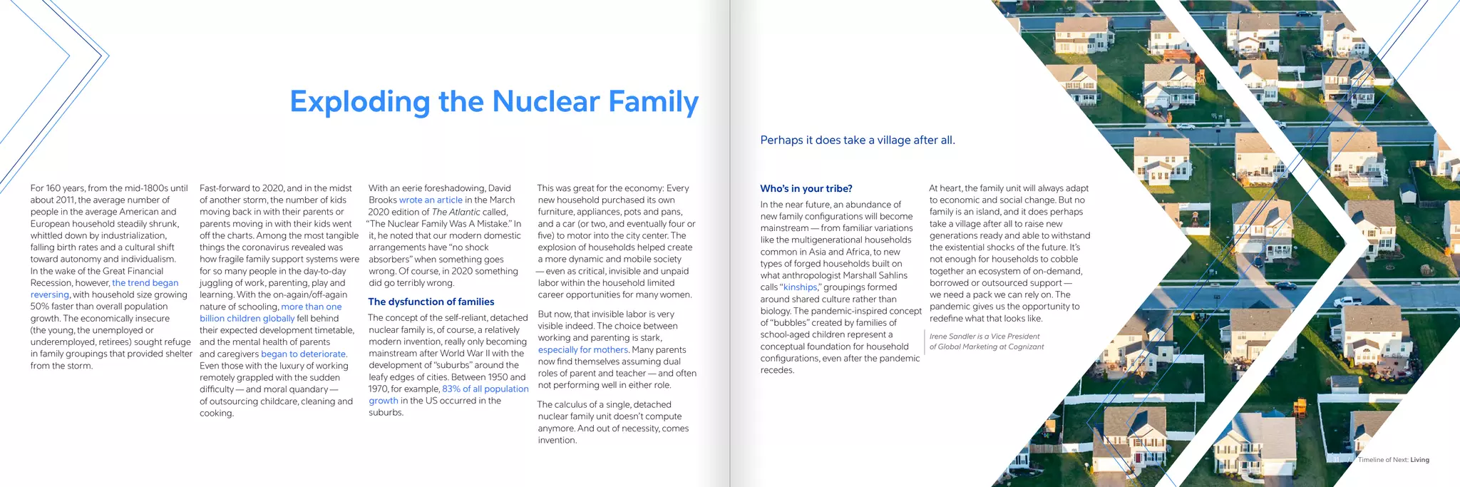 Exploding the Nuclear Family
For 160 years, from the mid-1800s until
about 2011, the average number of
people in the average American and
European household steadily shrunk,
whittled down by industrialization,
falling birth rates and a cultural shift
toward autonomy and individualism.
In the wake of the Great Financial
Recession, however, the trend began
reversing, with household size growing
50% faster than overall population
growth. The economically insecure
(the young, the unemployed or
underemployed, retirees) sought refuge
in family groupings that provided shelter
from the storm.
Fast-forward to 2020, and in the midst
of another storm, the number of kids
moving back in with their parents or
parents moving in with their kids went
off the charts. Among the most tangible
things the coronavirus revealed was
how fragile family support systems were
for so many people in the day-to-day
juggling of work, parenting, play and
learning. With the on-again/off-again
nature of schooling, more than one
billion children globally fell behind
their expected development timetable,
and the mental health of parents
and caregivers began to deteriorate.
Even those with the luxury of working
remotely grappled with the sudden
difficulty — and moral quandary —
of outsourcing childcare, cleaning and
cooking.
With an eerie foreshadowing, David
Brooks wrote an article in the March
2020 edition of The Atlantic called,
“The Nuclear Family Was A Mistake.” In
it, he noted that our modern domestic
arrangements have “no shock
absorbers” when something goes
wrong. Of course, in 2020 something
did go terribly wrong.
The dysfunction of families
The concept of the self-reliant, detached
nuclear family is, of course, a relatively
modern invention, really only becoming
mainstream after World War II with the
development of “suburbs” around the
leafy edges of cities. Between 1950 and
1970, for example, 83% of all population
growth in the US occurred in the
suburbs.
This was great for the economy: Every
new household purchased its own
furniture, appliances, pots and pans,
and a car (or two, and eventually four or
five) to motor into the city center. The
explosion of households helped create
a more dynamic and mobile society
— even as critical, invisible and unpaid
labor within the household limited
career opportunities for many women.
But now, that invisible labor is very
visible indeed. The choice between
working and parenting is stark,
especially for mothers. Many parents
now find themselves assuming dual
roles of parent and teacher — and often
not performing well in either role.
The calculus of a single, detached
nuclear family unit doesn’t compute
anymore. And out of necessity, comes
invention.
Who’s in your tribe?
In the near future, an abundance of
new family configurations will become
mainstream — from familiar variations
like the multigenerational households
common in Asia and Africa, to new
types of forged households built on
what anthropologist Marshall Sahlins
calls “kinships,” groupings formed
around shared culture rather than
biology. The pandemic-inspired concept
of “bubbles” created by families of
school-aged children represent a
conceptual foundation for household
configurations, even after the pandemic
recedes.
At heart, the family unit will always adapt
to economic and social change. But no
family is an island, and it does perhaps
take a village after all to raise new
generations ready and able to withstand
the existential shocks of the future. It’s
not enough for households to cobble
together an ecosystem of on-demand,
borrowed or outsourced support —
we need a pack we can rely on. The
pandemic gives us the opportunity to
redefine what that looks like.
Irene Sandler is a Vice President
of Global Marketing at Cognizant
Perhaps it does take a village after all.
11 / Timeline of Next: Living
 
