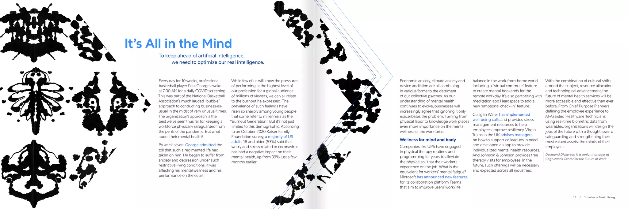 13 / Timeline of Next: Living
It’s All in the Mind
Every day for 10 weeks, professional
basketball player Paul George awoke
at 7:00 AM for a daily COVID screening.
This was part of the National Basketball
Association’s much lauded “bubble”
approach to conducting business-as-
usual in the midst of very unusual times.
The organization’s approach is the
best we’ve seen thus far for keeping a
workforce physically safeguarded from
the perils of the pandemic. But what
about their mental health?
By week seven, George admitted the
toll that such a regimented life had
taken on him. He began to suffer from
anxiety and depression under such
restrictive living conditions. It was
affecting his mental wellness and his
performance on the court.
While few of us will know the pressures
of performing at the highest level of
our profession for a global audience
of millions of viewers, we can all relate
to the burnout he expressed. The
prevalence of such feelings have
risen so sharply among young people
that some refer to millennials as the
“Burnout Generation.” But it’s not just
limited to this demographic. According
to an October 2020 Kaiser Family
Foundation survey, a majority of US
adults 18 and older (53%) said that
worry and stress related to coronavirus
has had a negative impact on their
mental health, up from 39% just a few
months earlier. 
Economic anxiety, climate anxiety and
device addiction are all combining
in various forms to the detriment
of our collective psyches. As our
understanding of mental health
continues to evolve, businesses will
increasingly agree that ignoring it only
exacerbates the problem. Turning from
physical labor to knowledge work places
even more importance on the mental
wellness of the workforce.
Wellness for mind and body
Companies like UPS have engaged
in physical therapy routines and
programming for years to alleviate
the physical toll that their workers
experience on the job. What is the
equivalent for workers’ mental fatigue?
Microsoft has announced new features
for its collaboration platform Teams
that aim to improve users’ work/life
balance in the work-from-home world,
including a “virtual commute” feature
to create mental bookends for the
remote workday. It’s also partnering with
meditation app Headspace to add a
new “emotional check-in” feature.
Culligan Water has implemented
well-being calls and provides stress
management resources to help
employees improve resiliency. Virgin
Trains in the UK advises managers
on how to support colleagues in need
and developed an app to provide
individualized mental health resources.
And Johnson  Johnson provides free
therapy visits for employees. In the
future, such offerings will be necessary
and expected across all industries.
With the combination of cultural shifts
around the subject, resource allocation
and technological advancement, the
future of mental health services will be
more accessible and effective than ever
before. From Chief Purpose Planners
defining the employee experience to
AI-Assisted Healthcare Technicians
using real-time biometric data from
wearables, organizations will design the
jobs of the future with a thought toward
safeguarding and strengthening their
most valued assets: the minds of their
employees.
Desmond Dickerson is a senior manager at
Cognizant’s Center for the Future of Work
To keep ahead of artificial intelligence,
	 we need to optimize our real intelligence.
 