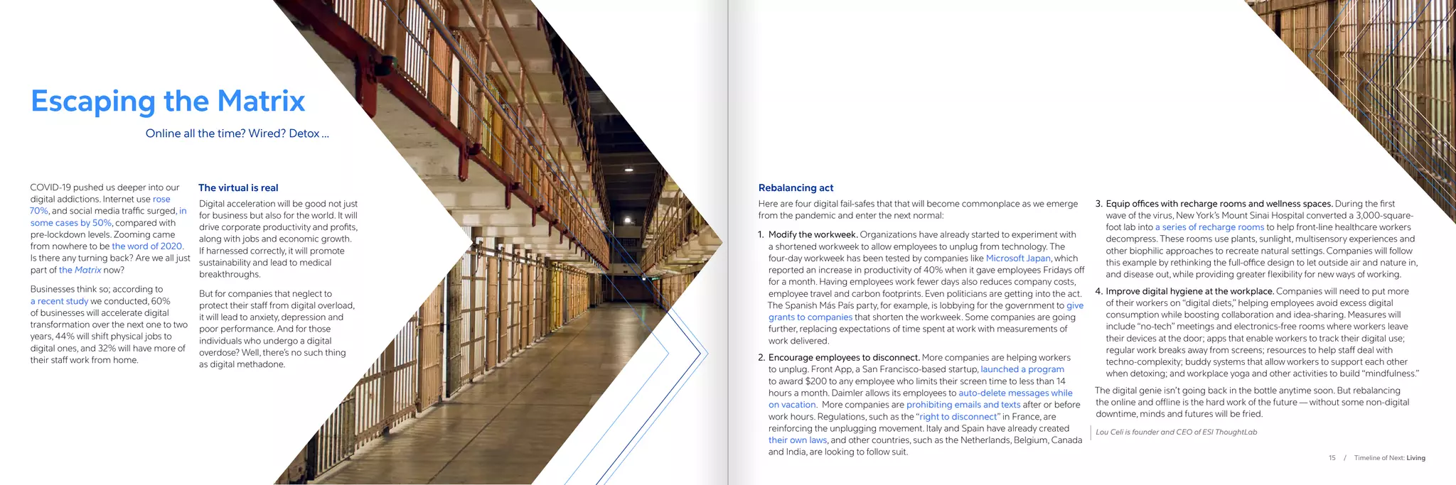 15 / Timeline of Next: Living
Escaping the Matrix
COVID-19 pushed us deeper into our
digital addictions. Internet use rose
70%, and social media traffic surged, in
some cases by 50%, compared with
pre-lockdown levels. Zooming came
from nowhere to be the word of 2020.
Is there any turning back? Are we all just
part of the Matrix now?
Businesses think so; according to
a recent study we conducted, 60%
of businesses will accelerate digital
transformation over the next one to two
years, 44% will shift physical jobs to
digital ones, and 32% will have more of
their staff work from home.
The virtual is real
Digital acceleration will be good not just
for business but also for the world. It will
drive corporate productivity and profits,
along with jobs and economic growth.
If harnessed correctly, it will promote
sustainability and lead to medical
breakthroughs.
But for companies that neglect to
protect their staff from digital overload,
it will lead to anxiety, depression and
poor performance. And for those
individuals who undergo a digital
overdose? Well, there’s no such thing
as digital methadone.
Rebalancing act
Here are four digital fail-safes that that will become commonplace as we emerge
from the pandemic and enter the next normal:
1.	 Modify the workweek. Organizations have already started to experiment with
a shortened workweek to allow employees to unplug from technology. The
four-day workweek has been tested by companies like Microsoft Japan, which
reported an increase in productivity of 40% when it gave employees Fridays off
for a month. Having employees work fewer days also reduces company costs,
employee travel and carbon footprints. Even politicians are getting into the act.
The Spanish Más País party, for example, is lobbying for the government to give
grants to companies that shorten the workweek. Some companies are going
further, replacing expectations of time spent at work with measurements of
work delivered.
2.	Encourage employees to disconnect. More companies are helping workers
to unplug. Front App, a San Francisco-based startup, launched a program
to award $200 to any employee who limits their screen time to less than 14
hours a month. Daimler allows its employees to auto-delete messages while
on vacation. More companies are prohibiting emails and texts after or before
work hours. Regulations, such as the “right to disconnect” in France, are
reinforcing the unplugging movement. Italy and Spain have already created
their own laws, and other countries, such as the Netherlands, Belgium, Canada
and India, are looking to follow suit.
3.	Equip offices with recharge rooms and wellness spaces. During the first
wave of the virus, New York’s Mount Sinai Hospital converted a 3,000-square-
foot lab into a series of recharge rooms to help front-line healthcare workers
decompress. These rooms use plants, sunlight, multisensory experiences and
other biophilic approaches to recreate natural settings. Companies will follow
this example by rethinking the full-office design to let outside air and nature in,
and disease out, while providing greater flexibility for new ways of working.
4.	Improve digital hygiene at the workplace. Companies will need to put more
of their workers on “digital diets,” helping employees avoid excess digital
consumption while boosting collaboration and idea-sharing. Measures will
include “no-tech” meetings and electronics-free rooms where workers leave
their devices at the door; apps that enable workers to track their digital use;
regular work breaks away from screens; resources to help staff deal with
techno-complexity; buddy systems that allow workers to support each other
when detoxing; and workplace yoga and other activities to build “mindfulness.”
The digital genie isn’t going back in the bottle anytime soon. But rebalancing
the online and offline is the hard work of the future — without some non-digital
downtime, minds and futures will be fried.
Lou Celi is founder and CEO of ESI ThoughtLab
Online all the time? Wired? Detox …
 