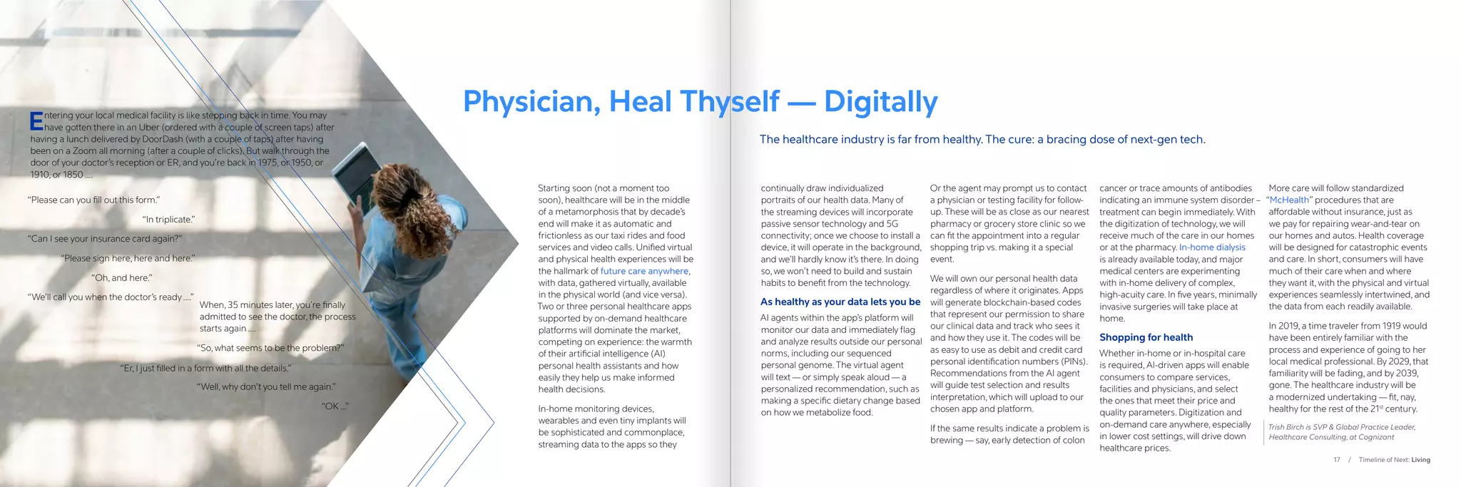 17 / Timeline of Next: Living
“Please can you fill out this form.”
“In triplicate.”
“Can I see your insurance card again?”
“Please sign here, here and here.”
		 “Oh, and here.”
“We’ll call you when the doctor’s ready ….”
When, 35 minutes later, you’re finally
admitted to see the doctor, the process
starts again ….
“So, what seems to be the problem?”
“Well, why don’t you tell me again.”
				“OK …”
Starting soon (not a moment too
soon), healthcare will be in the middle
of a metamorphosis that by decade’s
end will make it as automatic and
frictionless as our taxi rides and food
services and video calls. Unified virtual
and physical health experiences will be
the hallmark of future care anywhere,
with data, gathered virtually, available
in the physical world (and vice versa).
Two or three personal healthcare apps
supported by on-demand healthcare
platforms will dominate the market,
competing on experience: the warmth
of their artificial intelligence (AI)
personal health assistants and how
easily they help us make informed
health decisions.
In-home monitoring devices,
wearables and even tiny implants will
be sophisticated and commonplace,
streaming data to the apps so they
continually draw individualized
portraits of our health data. Many of
the streaming devices will incorporate
passive sensor technology and 5G
connectivity; once we choose to install a
device, it will operate in the background,
and we’ll hardly know it’s there. In doing
so, we won’t need to build and sustain
habits to benefit from the technology.
As healthy as your data lets you be
AI agents within the app’s platform will
monitor our data and immediately flag
and analyze results outside our personal
norms, including our sequenced
personal genome. The virtual agent
will text — or simply speak aloud — a
personalized recommendation, such as
making a specific dietary change based
on how we metabolize food.
Or the agent may prompt us to contact
a physician or testing facility for follow-
up. These will be as close as our nearest
pharmacy or grocery store clinic so we
can fit the appointment into a regular
shopping trip vs. making it a special
event.
We will own our personal health data
regardless of where it originates. Apps
will generate blockchain-based codes
that represent our permission to share
our clinical data and track who sees it
and how they use it. The codes will be
as easy to use as debit and credit card
personal identification numbers (PINs).
Recommendations from the AI agent
will guide test selection and results
interpretation, which will upload to our
chosen app and platform.
If the same results indicate a problem is
brewing — say, early detection of colon
cancer or trace amounts of antibodies
indicating an immune system disorder –
treatment can begin immediately. With
the digitization of technology, we will
receive much of the care in our homes
or at the pharmacy. In-home dialysis
is already available today, and major
medical centers are experimenting
with in-home delivery of complex,
high-acuity care. In five years, minimally
invasive surgeries will take place at
home.
Shopping for health
Whether in-home or in-hospital care
is required, AI-driven apps will enable
consumers to compare services,
facilities and physicians, and select
the ones that meet their price and
quality parameters. Digitization and
on-demand care anywhere, especially
in lower cost settings, will drive down
healthcare prices.
More care will follow standardized
“McHealth” procedures that are
affordable without insurance, just as
we pay for repairing wear-and-tear on
our homes and autos. Health coverage
will be designed for catastrophic events
and care. In short, consumers will have
much of their care when and where
they want it, with the physical and virtual
experiences seamlessly intertwined, and
the data from each readily available.
In 2019, a time traveler from 1919 would
have been entirely familiar with the
process and experience of going to her
local medical professional. By 2029, that
familiarity will be fading, and by 2039,
gone. The healthcare industry will be
a modernized undertaking — fit, nay,
healthy for the rest of the 21st
century.
Trish Birch is SVP  Global Practice Leader,
Healthcare Consulting, at Cognizant
Physician, Heal Thyself — Digitally
The healthcare industry is far from healthy. The cure: a bracing dose of next-gen tech.
“Er, I just filled in a form with all the details.”
Entering your local medical facility is like stepping back in time. You may
have gotten there in an Uber (ordered with a couple of screen taps) after
having a lunch delivered by DoorDash (with a couple of taps) after having
been on a Zoom all morning (after a couple of clicks). But walk through the
door of your doctor’s reception or ER, and you’re back in 1975, or 1950, or
1910, or 1850 ….
 