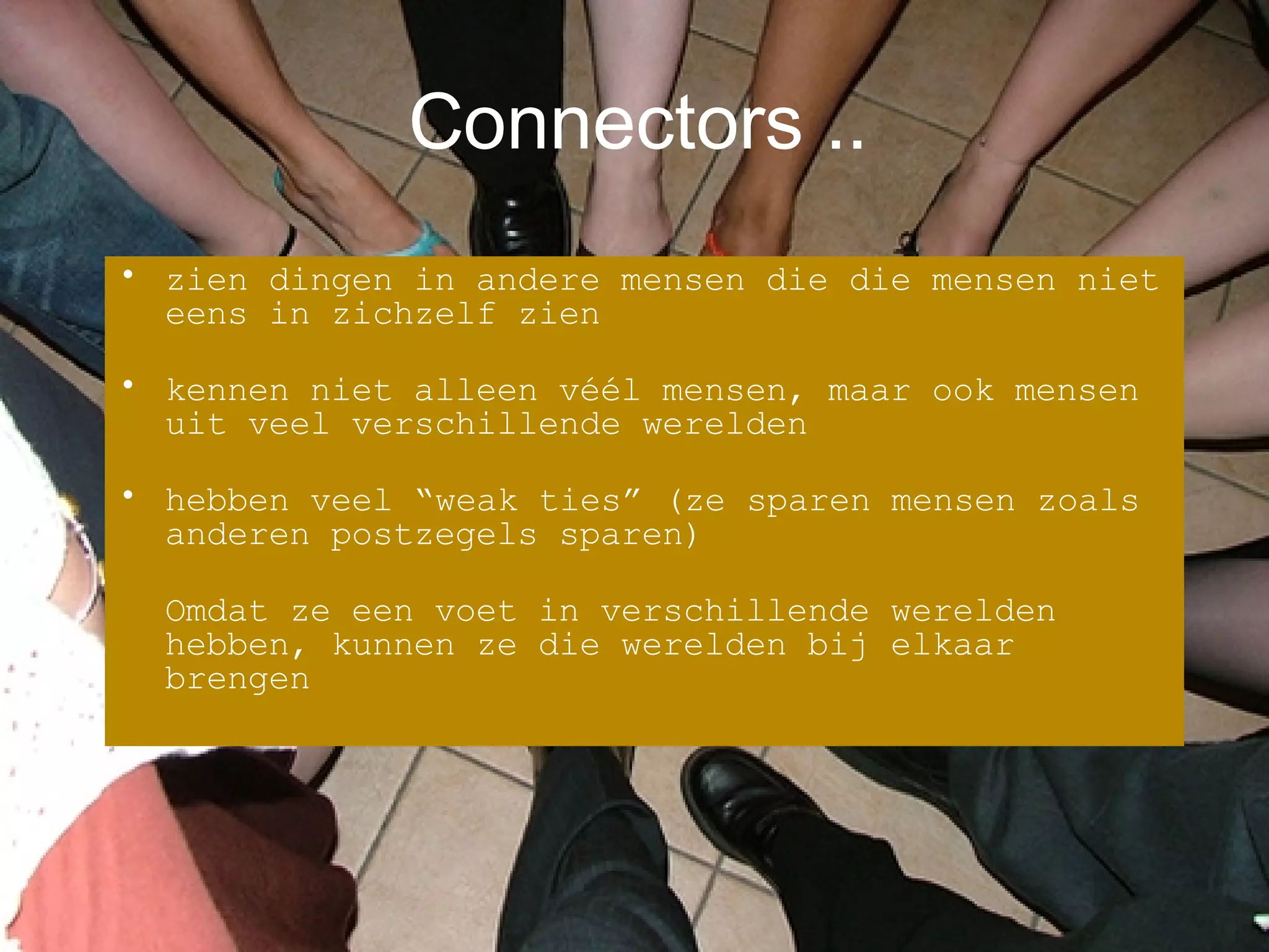 Connectors .. zien dingen in andere mensen die die mensen niet eens in zichzelf zien kennen niet alleen véél mensen, maar ook mensen uit veel verschillende werelden hebben veel “weak ties” (ze sparen mensen zoals anderen postzegels sparen) Omdat ze een voet in verschillende werelden hebben, kunnen ze die werelden bij elkaar brengen 