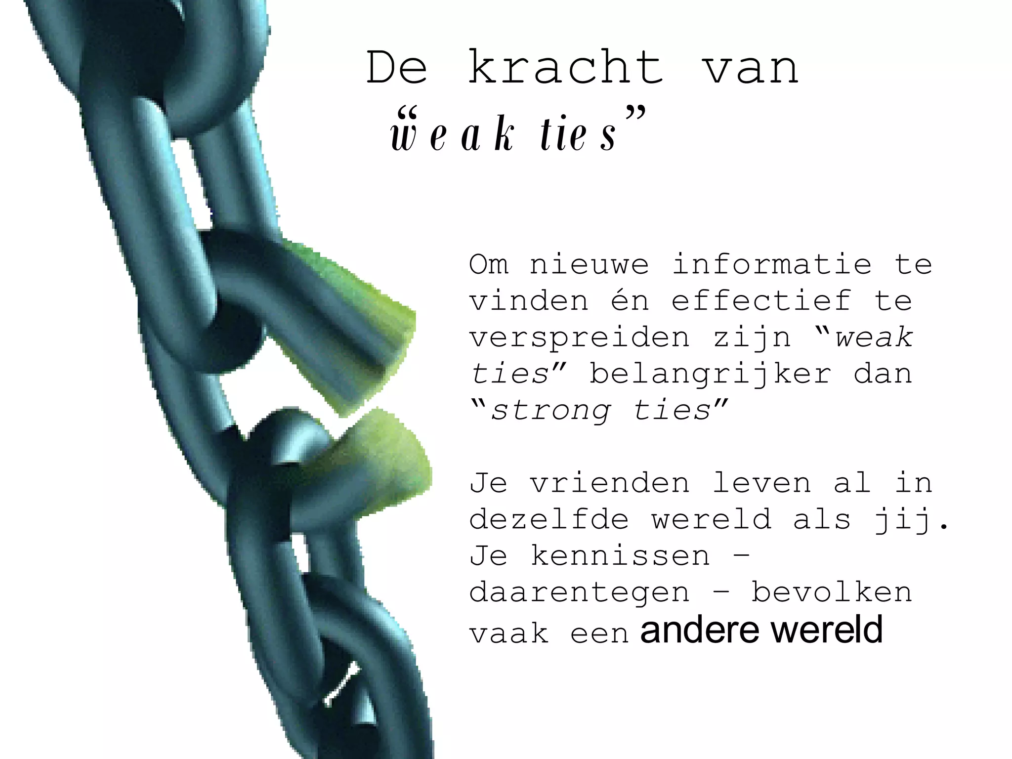 De kracht van   “ weak ties ” Om nieuwe informatie te vinden én effectief te verspreiden zijn “ weak ties ” belangrijker dan “ strong ties ”   Je vrienden leven al in dezelfde wereld als jij. Je kennissen – daarentegen – bevolken vaak een   andere wereld   
