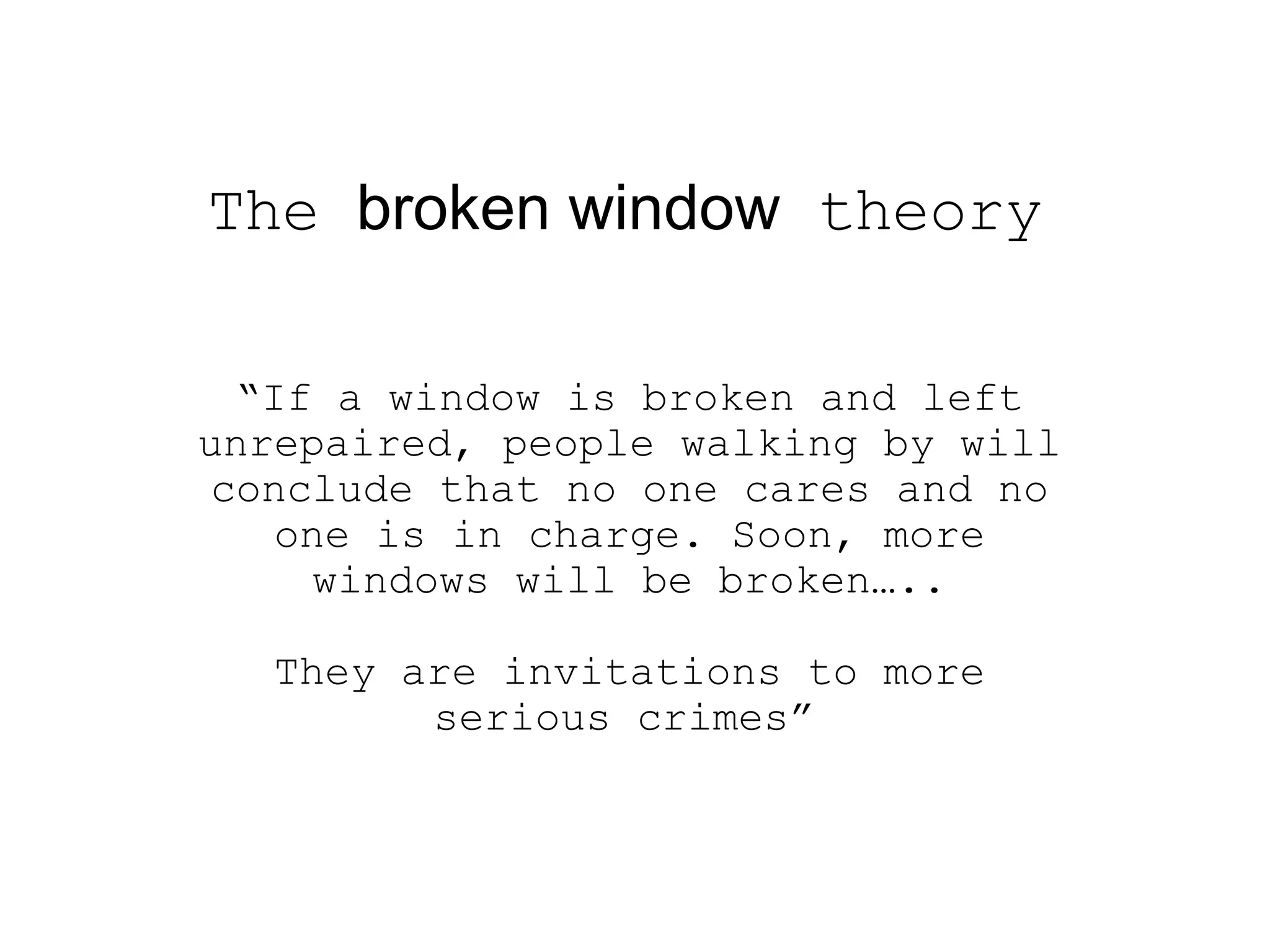 The  broken window  theory   “ If a window is broken and left unrepaired, people walking by will conclude that no one cares and no one is in charge. Soon, more windows will be broken….. They are invitations to more serious crimes”   