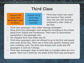 Third Class
• Third class passengers were called ‘steerage passengers’.
• Many third class passengers were emigrants travelling to the United
States from Ireland and Scandinavia. There were 33 nationalities
represented in the passenger lists.
• The cheapest third class ticket was £3.
• Third class passengers were not allowed to go to the first and second
class areas of the ship. There was a third class general meeting room
and a smoking room. The third class dining room could seat 470
passengers in each of 3 sittings.
• Third class passengers slept on bunk beds in crowded cabins of 4 to 6
people. There was 2 baths for the whole of the third class passengers!
Around 706
third class
passengers were
on board.
Around 178 of
third class
passengers
survived.
• Third class travel was much
less luxurious than second
class, but was still luxurious
compared to other ships at
the time.
 