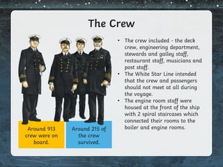 The Crew
• The crew included - the deck
crew, engineering department,
stewards and galley staff,
restaurant staff, musicians and
post staff.
• The White Star Line intended
that the crew and passengers
should not meet at all during
the voyage.
• The engine room staff were
housed at the front of the ship
with 2 spiral staircases which
connected their rooms to the
boiler and engine rooms.
Around 913
crew were on
board.
Around 215 of
the crew
survived.
 