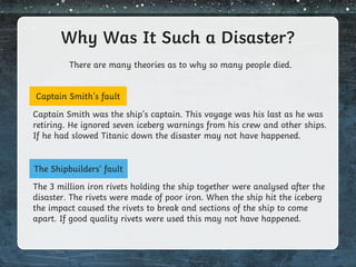Why Was It Such a Disaster?
There are many theories as to why so many people died.
Captain Smith’s fault
The Shipbuilders’ fault
Captain Smith was the ship’s captain. This voyage was his last as he was
retiring. He ignored seven iceberg warnings from his crew and other ships.
If he had slowed Titanic down the disaster may not have happened.
The 3 million iron rivets holding the ship together were analysed after the
disaster. The rivets were made of poor iron. When the ship hit the iceberg
the impact caused the rivets to break and sections of the ship to come
apart. If good quality rivets were used this may not have happened.
 