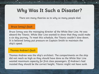 Why Was It Such a Disaster?
There are many theories as to why so many people died.
Bruce Ismay’s fault
Thomas Andrew’s fault
Bruce Ismay was the managing director of the White Star Line. He was
aboard the Titanic. White Star Line wanted to show that they could make
a six day journey. To meet this schedule, the Titanic couldn’t slow down.
It is believed Ismay put pressure on Captain Smith to maintain the
ship’s speed.
Thomas Andrew was the ship’s architect. The compartments on the ship
did not reach as high as they should have done as the White Star Line
wanted maximum capacity for first class passengers. If Andrew’s had
insisted they should be the correct height, Titanic might not have sunk.
 