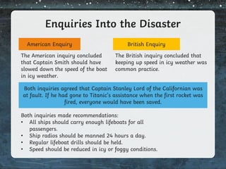 Enquiries Into the Disaster
American Enquiry British Enquiry
The American inquiry concluded
that Captain Smith should have
slowed down the speed of the boat
in icy weather.
The British inquiry concluded that
keeping up speed in icy weather was
common practice.
Both inquiries agreed that Captain Stanley Lord of the Californian was
at fault. If he had gone to Titanic’s assistance when the first rocket was
fired, everyone would have been saved.
Both inquiries made recommendations:
• All ships should carry enough lifeboats for all
passengers.
• Ship radios should be manned 24 hours a day.
• Regular lifeboat drills should be held.
• Speed should be reduced in icy or foggy conditions.
 