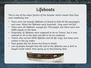 Lifeboats
This is one of the major factors of the disaster which meant that lives
were needlessly lost.
• There were not enough lifeboats on board to hold all the passengers
and crew. When the lifeboats were launched , they were not full.
• There were 20 lifeboats, enough for 1178 people, but there were over
2000 people on the boat.
• Originally 32 lifeboats were supposed to be on Titanic, but it was
reduced to 20 as the deck was felt to be too cluttered.
• Titanic also carried 3500 lifebelts and 48 life rings, but these were
useless in the icy water.
• Most people did not drown but froze to death.
• Lots of people thought that the call to the lifeboats was a drill so
stayed inside rather than going up to the freezing deck.
 