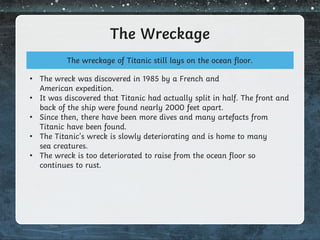 The Wreckage
The wreckage of Titanic still lays on the ocean floor.
• The wreck was discovered in 1985 by a French and
American expedition.
• It was discovered that Titanic had actually split in half. The front and
back of the ship were found nearly 2000 feet apart.
• Since then, there have been more dives and many artefacts from
Titanic have been found.
• The Titanic’s wreck is slowly deteriorating and is home to many
sea creatures.
• The wreck is too deteriorated to raise from the ocean floor so
continues to rust.
 