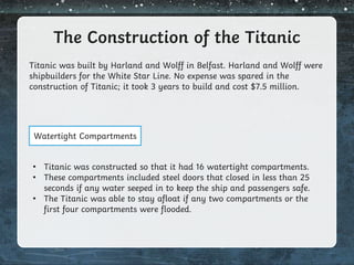 The Construction of the Titanic
Titanic was built by Harland and Wolff in Belfast. Harland and Wolff were
shipbuilders for the White Star Line. No expense was spared in the
construction of Titanic; it took 3 years to build and cost $7.5 million.
Watertight Compartments
• Titanic was constructed so that it had 16 watertight compartments.
• These compartments included steel doors that closed in less than 25
seconds if any water seeped in to keep the ship and passengers safe.
• The Titanic was able to stay afloat if any two compartments or the
first four compartments were flooded.
 