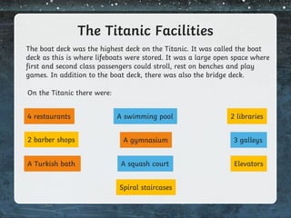 The Titanic Facilities
The boat deck was the highest deck on the Titanic. It was called the boat
deck as this is where lifeboats were stored. It was a large open space where
first and second class passengers could stroll, rest on benches and play
games. In addition to the boat deck, there was also the bridge deck.
On the Titanic there were:
4 restaurants A swimming pool
2 barber shops
2 libraries
3 galleys
A gymnasium
A Turkish bath A squash court Elevators
Spiral staircases
 