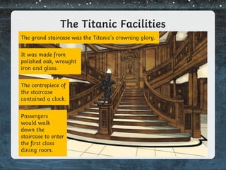 The Titanic Facilities
The grand staircase was the Titanic’s crowning glory.
It was made from
polished oak, wrought
iron and glass.
The centrepiece of
the staircase
contained a clock.
Passengers
would walk
down the
staircase to enter
the first class
dining room.
 