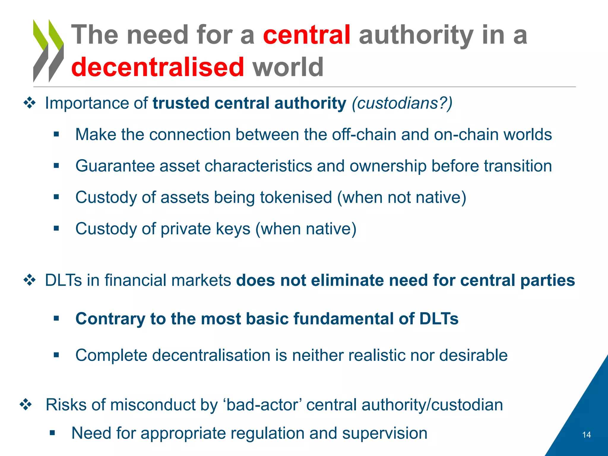 14
 Importance of trusted central authority (custodians?)
 Make the connection between the off-chain and on-chain worlds
 Guarantee asset characteristics and ownership before transition
 Custody of assets being tokenised (when not native)
 Custody of private keys (when native)
The need for a central authority in a
decentralised world
 DLTs in financial markets does not eliminate need for central parties
 Contrary to the most basic fundamental of DLTs
 Complete decentralisation is neither realistic nor desirable
 Risks of misconduct by ‘bad-actor’ central authority/custodian
 Need for appropriate regulation and supervision
 