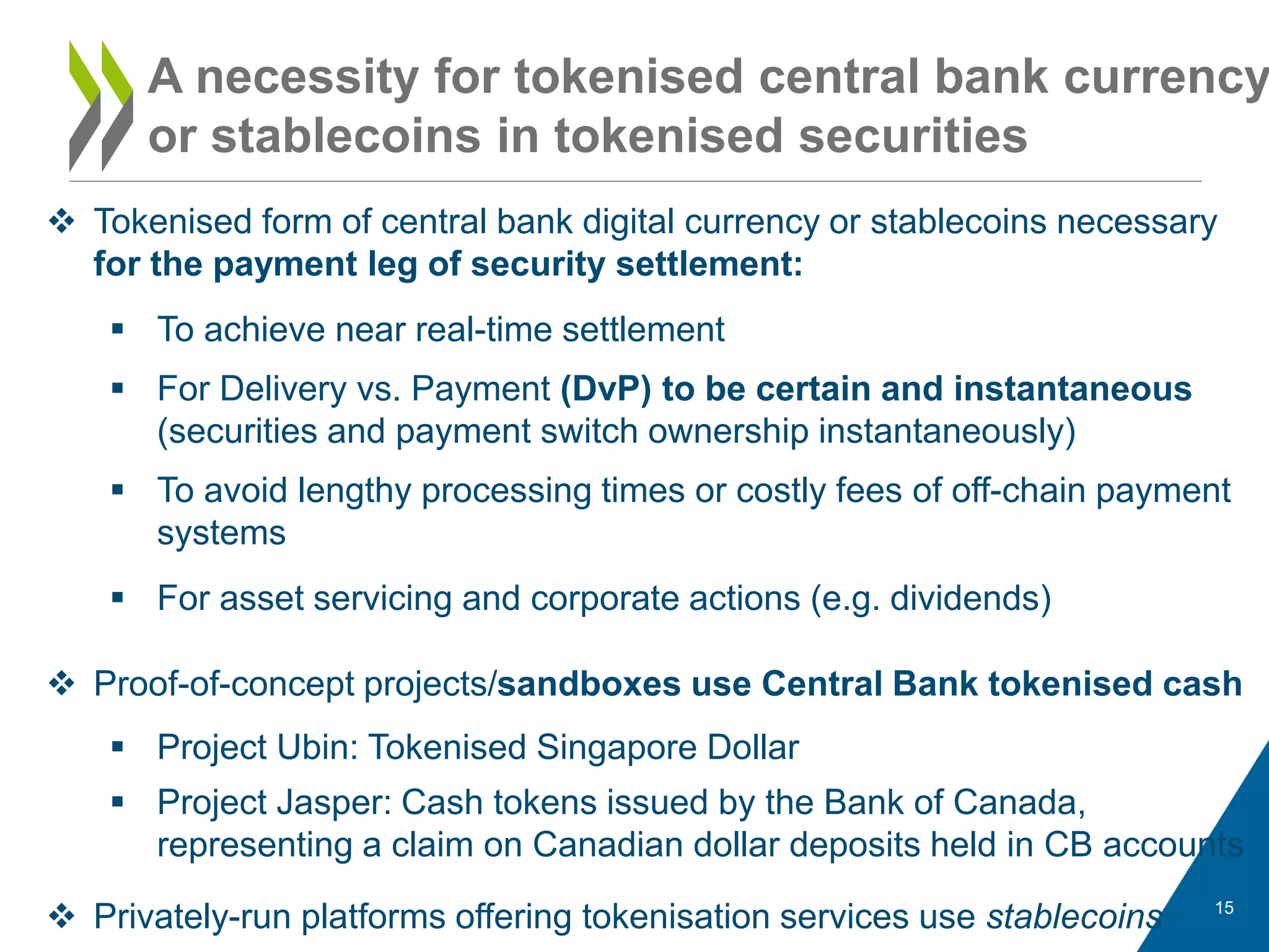 15
 Tokenised form of central bank digital currency or stablecoins necessary
for the payment leg of security settlement:
 To achieve near real-time settlement
 For Delivery vs. Payment (DvP) to be certain and instantaneous
(securities and payment switch ownership instantaneously)
 To avoid lengthy processing times or costly fees of off-chain payment
systems
 For asset servicing and corporate actions (e.g. dividends)
A necessity for tokenised central bank currency
or stablecoins in tokenised securities
 Proof-of-concept projects/sandboxes use Central Bank tokenised cash
 Project Ubin: Tokenised Singapore Dollar
 Project Jasper: Cash tokens issued by the Bank of Canada,
representing a claim on Canadian dollar deposits held in CB accounts
 Privately-run platforms offering tokenisation services use stablecoins
 