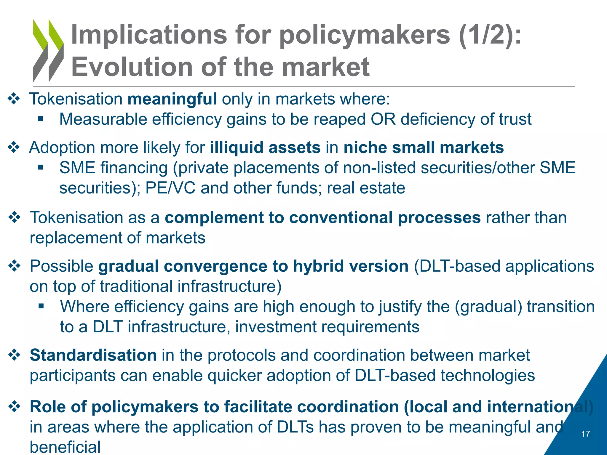 17
 Tokenisation meaningful only in markets where:
 Measurable efficiency gains to be reaped OR deficiency of trust
 Adoption more likely for illiquid assets in niche small markets
 SME financing (private placements of non-listed securities/other SME
securities); PE/VC and other funds; real estate
Implications for policymakers (1/2):
Evolution of the market
 Tokenisation as a complement to conventional processes rather than
replacement of markets
 Possible gradual convergence to hybrid version (DLT-based applications
on top of traditional infrastructure)
 Where efficiency gains are high enough to justify the (gradual) transition
to a DLT infrastructure, investment requirements
 Standardisation in the protocols and coordination between market
participants can enable quicker adoption of DLT-based technologies
 Role of policymakers to facilitate coordination (local and international)
in areas where the application of DLTs has proven to be meaningful and
beneficial
 