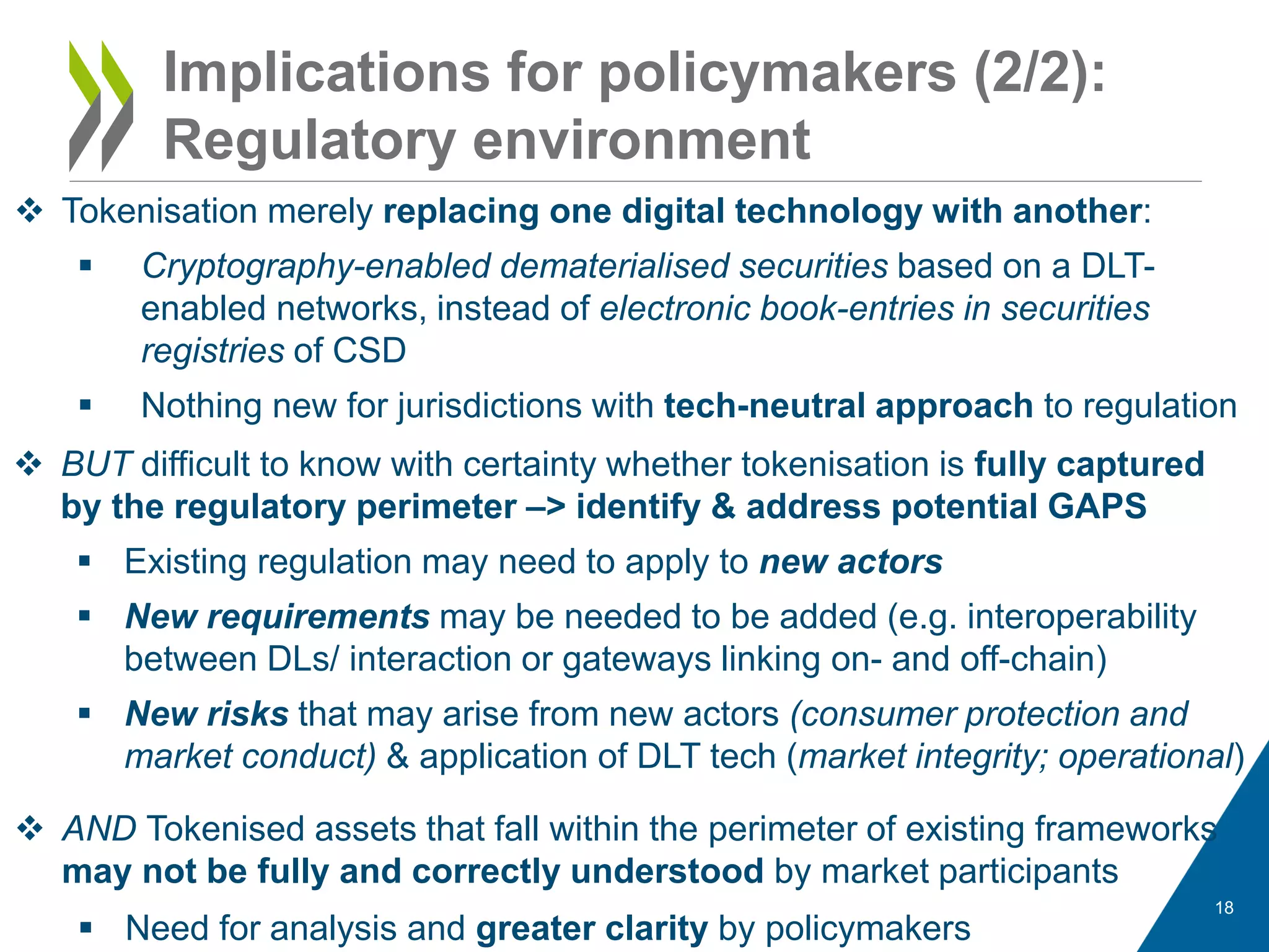 Implications for policymakers (2/2):
Regulatory environment
18
 Tokenisation merely replacing one digital technology with another:
 Cryptography-enabled dematerialised securities based on a DLT-
enabled networks, instead of electronic book-entries in securities
registries of CSD
 Nothing new for jurisdictions with tech-neutral approach to regulation
 BUT difficult to know with certainty whether tokenisation is fully captured
by the regulatory perimeter –> identify & address potential GAPS
 Existing regulation may need to apply to new actors
 New requirements may be needed to be added (e.g. interoperability
between DLs/ interaction or gateways linking on- and off-chain)
 New risks that may arise from new actors (consumer protection and
market conduct) & application of DLT tech (market integrity; operational)
 AND Tokenised assets that fall within the perimeter of existing frameworks
may not be fully and correctly understood by market participants
 Need for analysis and greater clarity by policymakers
 
