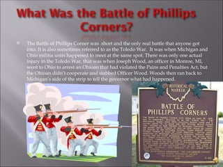 The Battle of Phillips Corner was  short and the only real battle that anyone got into. It is also sometimes referred to as the Toledo War.  It was when Michigan and Ohio militia units happened to meet at the same spot. There was only one actual injury in the Toledo War, that was when Joseph Wood, an officer in Monroe, MI, went to Ohio to arrest an Ohioan that had violated the Pains and Penalties Act, but the Ohioan didn’t cooperate and stabbed Officer Wood. Woods then ran back to Michigan’s side of the strip to tell the governor what had happened. 
