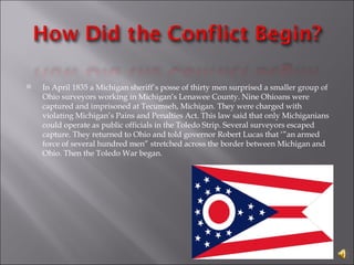 In April 1835 a Michigan sheriff’s posse of thirty men surprised a smaller group of Ohio surveyors working in Michigan’s Lenawee County. Nine Ohioans were captured and imprisoned at Tecumseh, Michigan. They were charged with violating Michigan’s Pains and Penalties Act. This law said that only Michiganians could operate as public officials in the Toledo Strip. Several surveyors escaped capture. They returned to Ohio and told governor Robert Lucas that ‘”an armed force of several hundred men” stretched across the border between Michigan and Ohio. Then the Toledo War began. 