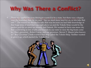 There was conflict because Michigan wanted to be a state, but there was a dispute over the boundary line. So we said “ Say we need more land for us, so lets take that one. “  The reason we decided to take that was because we had little knowledge of that huge strip of land that was right above us and the Toledo Strip would be the perfect port for us since we already had Detroit. We wanted to have one more city that could bring in lots of jobs and tourists to our state to view the big boats come in. Ohio’s governor , Robert Lucas, and our governor, Steven T. Mason [also known as “ Boy Governor”] both wanted that strip called the Toledo Strip. Neither wanted to give it up, which started the Toledo War. 