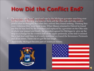 The only way this “war” could end was by the Michigan governor marching over to Ohio’s side of the strip and take for them self the Ohio side and take control [that’s what he thought!] But when they arrived they found nothing. Thinking they were victorious they went back home. When Mason returned to Detroit he found out that he was fired by the President and replaced by a governor on the Ohio side. A whole year passed and finally the president agreed for Michigan to  give up the strip in exchange for the western half of the upper peninsula, at the time it seemed like a bad deal until later in it’s early statehood we found the Keweenaw Peninsula and all its mines. Turns out we got the last laugh.  And finally Michigan became part of American history.  