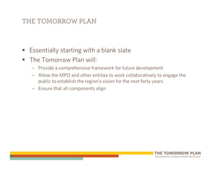 THE TOMORROW PLAN



 Essentially starting with a blank slate
 The Tomorrow Plan will:
  – Provide a comprehensive framework for future development
  – Allow the MPO and other entities to work collaboratively to engage the
    public to establish the region’s vision for the next forty years
  – Ensure that all components align
 