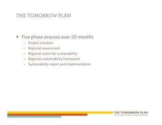 THE TOMORROW PLAN



 Five phase process over 20 months
  –   Project initiation
  –   Regional assessment
  –   Regional vision for sustainability
  –   Regional sustainability framework
  –   Sustainability report and implementation
 