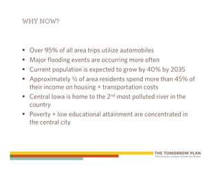 WHY NOW?



 Over 95% of all area trips utilize automobiles
 Major flooding events are occurring more often
 Current population is expected to grow by 40% by 2035
 Approximately ½ of area residents spend more than 45% of
 their income on housing + transportation costs
 Central Iowa is home to the 2nd most polluted river in the
 country
 Poverty + low educational attainment are concentrated in
 the central city
 