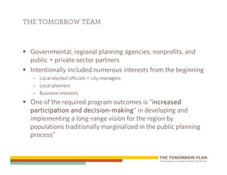 THE TOMORROW TEAM



 Governmental, regional planning agencies, nonprofits, and
 public + private sector partners
 Intentionally included numerous interests from the beginning
  – Local elected officials + city managers
  – Local planners
  – Business interests
 One of the required program outcomes is “increased
 participation and decision-making” in developing and
 implementing a long-range vision for the region by
 populations traditionally marginalized in the public planning
 process”
 