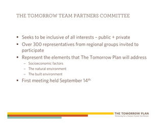 THE TOMORROW TEAM PARTNERS COMMITTEE



 Seeks to be inclusive of all interests – public + private
 Over 300 representatives from regional groups invited to
 participate
 Represent the elements that The Tomorrow Plan will address
  – Socioeconomic factors
  – The natural environment
  – The built environment
 First meeting held September 14th
 