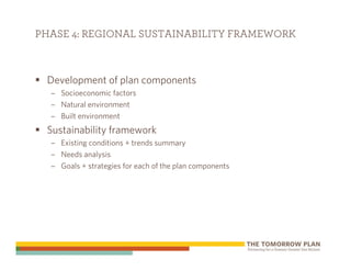 PHASE 4: REGIONAL SUSTAINABILITY FRAMEWORK



 Development of plan components
  – Socioeconomic factors
  – Natural environment
  – Built environment
 Sustainability framework
  – Existing conditions + trends summary
  – Needs analysis
  – Goals + strategies for each of the plan components
 