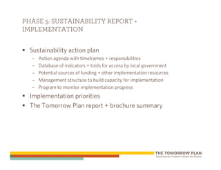 PHASE 5: SUSTAINABILITY REPORT +
IMPLEMENTATION


  Sustainability action plan
  –   Action agenda with timeframes + responsibilities
  –   Database of indicators + tools for access by local government
  –   Potential sources of funding + other implementation resources
  –   Management structure to build capacity for implementation
  –   Program to monitor implementation progress
  Implementation priorities
  The Tomorrow Plan report + brochure summary
 