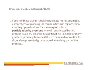 HUD ON PUBLIC ENGAGEMENT



“…if Job 1 of these grants is helping facilitate more sustainable,
  comprehensive planning for communities and regions, then
  creating opportunities for meaningful, robust
  participation by everyone who will be affected by this
  process is Job 1A. This will be a difficult hill to climb for many
  grantees, precisely because if it were easy and/or routine to
  do, underrepresented groups would already by part of the
  process…”
 