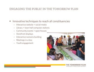 ENGAGING THE PUBLIC IN THE TOMORROW PLAN



 Innovative techniques to reach all constituencies
  –   Interactive website + social media
  –   Library + town hall computer stations
  –   Community events + open houses
  –   Storefront displays
  –   Interactive scenario building
  –   Meetings in a box
  –   Youth engagement
 