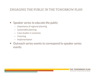 ENGAGING THE PUBLIC IN THE TOMORROW PLAN



 Speaker series to educate the public
  –   Importance of regional planning
  –   Sustainable planning
  –   Case studies in scenarios
  –   Visioning
  –   Implementation
 Outreach series events to correspond to speaker series
 events
 