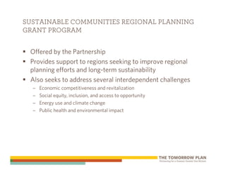 SUSTAINABLE COMMUNITIES REGIONAL PLANNING
GRANT PROGRAM


 Offered by the Partnership
 Provides support to regions seeking to improve regional
 planning efforts and long-term sustainability
 Also seeks to address several interdependent challenges
  –   Economic competitiveness and revitalization
  –   Social equity, inclusion, and access to opportunity
  –   Energy use and climate change
  –   Public health and environmental impact
 