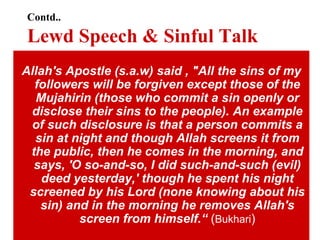 Contd.. Lewd Speech & Sinful Talk Allah's Apostle (s.a.w) said , "All the sins of my followers will be forgiven except those of the Mujahirin (those who commit a sin openly or disclose their sins to the people). An example of such disclosure is that a person commits a sin at night and though Allah screens it from the public, then he comes in the morning, and says, 'O so-and-so, I did such-and-such (evil) deed yesterday,' though he spent his night screened by his Lord (none knowing about his sin) and in the morning he removes Allah's screen from himself.“  ( Bukhari ) 