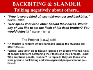 BACKBITING  & SLANDER Talking negatively about others.. “ Woe to every (kind of) scandal-monger and backbiter.”   (Quran - 104;1) “ Nor speak ill of each other behind their backs. Would any of you like to eat the flesh of his dead brother? You would detest it”   (Quran - 49;12) The Prophet (s.a.w) said: “  A Muslim is he from whose hand and tongue the Muslims are safe.”  (Muslim ) “ When I was taken up to heaven I passed by people who had nails of copper and were scratching their faces and their breasts. I said: Who are these people,  Gabriel? He replied: They are those who were given to back biting and who aspersed people's honor.  ( Abu Dawud) 