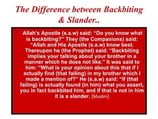The Difference between Backbiting & Slander.. Allah's Apostle (s.a.w) said: “Do you know what is backbiting?” They (the Companions) said: “Allah and His Apostle (s.a.w) know best. Thereupon he (the Prophet) said: “Backbiting implies your talking about your brother in a manner which he does not like.” It was said to him: “What is your opinion about this that if I actually find (that failing) in my brother which I made a mention of?” He (s.a.w) said: “If (that failing) is actually found (in him) what you assert, you in fact backbited him, and if that is not in him it is a slander.  ( Muslim ) 