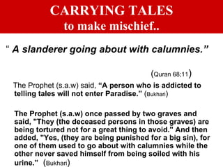 CARRYING TALES to make mischief.. “  A slanderer going about with calumnies.”   ( Quran 68;11 ) The Prophet (s.a.w) said,  “A person who is addicted to telling tales will not enter Paradise.”  ( Bukhari ) The Prophet (s.a.w) once passed by two graves and said, "They (the deceased persons in those graves) are being tortured not for a great thing to avoid." And then added, "Yes, (they are being punished for a big sin), for one of them used to go about with calumnies while the other never saved himself from being soiled with his urine.”   ( Bukhari ) 