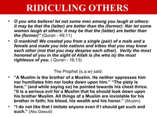 RIDICULING OTHERS   O you who believe! let not some men among you laugh at others: it may be that the (latter) are better than the (former): Nor let some women laugh at others: it may be that the (latter) are better than the (former)”   (Quran - 49;11) O mankind! We created you from a single (pair) of a male and a female and made you into nations and tribes that you may know each other (not that you may despise each other).  Verily the most honored of you in the sight of Allah is (he who is) the most righteous of you.  ( Quran - 16;13) The Prophet (s.a.w) said: “ A Muslim is the brother of a Muslim. He neither oppresses him nor humiliates him nor looks down upon him.” “The piety is here,” (and while saying so) he pointed towards his chest thrice. “It is a serious evil for a Muslim that he should look down upon his brother Muslim. All things of a Muslim are inviolable for his brother in faith; his blood, his wealth and his honor.”  ( Muslim ) “ I do not like that I imitate anyone even if I should get such and such.”  ( Abu Dawud ) 