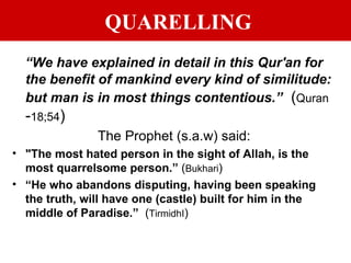 QUARELLING “ We have explained in detail in this Qur'an for the benefit of mankind every kind of similitude: but man is in most things contentious.”   ( Quran  - 18;54 ) The Prophet (s.a.w) said: "The most hated person in the sight of Allah, is the most quarrelsome person.”  ( Bukhari ) “ He who abandons disputing, having been speaking the truth, will have one (castle) built for him in the middle of Paradise.”   ( TirmidhI ) 
