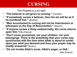 CURSING The Prophet (s.a.w) said:  “ The believer is not given to cursing.”  (Tirmidhi) “ If somebody curses a believer, then his sin will be as if he murdered him.”  (Bukhari) “ Men accustomed to cursing will not be intercessors or witnesses on the Day of Resurrection.”  (Muslim) “ If anyone curses a thing undeservedly, the curse returns upon him.” (Abu Dawud) “ Don't curse yourselves, nor your children, nor your belongings. There is the possibility that your curse may synchronize with the time when Allah is about to confer upon you what you demand and thus your prayer may be readily answered.” (Muslim) “ Do not invoke Allah's curse, Allah's anger, or Hell .” ( Abu Dawud) 