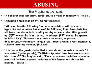 ABUSING The Prophet (s.a.w) said: “ A believer does not taunt, curse, abuse or talk  indecently.”  (Tirmidhi). “ Abusing a Muslim is an evil doing.”  (Bukhari) “ Whoever has the following four (characteristics) will be a pure hypocrite and whoever has one of the following four characteristics will have one characteristic of hypocrisy unless and until he gives it up: (1)Whenever he is entrusted, he betrays. (2)Whenever he speaks, he tells a lie. (3)Whenever he makes a covenant, he proves treacherous. (4)Whenever he quarrels, he behaves in a very imprudent, evil and insulting manner.”( Bukhari) “ It is one of the greatest sins that a man should curse his parents." It was asked (by the people), "O Allah's Apostle! How does a man curse his parents?" The Prophet said, "The man abuses the father of another man and the latter abuses the father of the former and abuses his mother.“  ( Bukhari) 