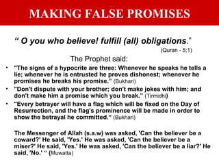 MAKING FALSE PROMISES “  O you who believe! fulfill (all) obligations .”   (Quran - 5;1) The Prophet said: "The signs of a hypocrite are three: Whenever he speaks he tells a lie; whenever he is entrusted he proves dishonest; whenever he promises he breaks his promise.”  (Bukhari) "Don't dispute with your brother; don't make jokes with him; and don't make him a promise which you break.”  (Tirmidhi ) "Every betrayer will have a flag which will be fixed on the Day of Resurrection, and the flag's prominence will be made in order to show the betrayal he committed.“  (Bukhari) The Messenger of Allah (s.a.w) was asked, 'Can the believer be a coward?' He said, 'Yes.' He was asked, 'Can the believer be a miser?' He said, 'Yes.' He was asked, 'Can the believer be a liar?' He said, 'No.' “ ( Muwatta) . 