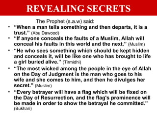 REVEALING SECRETS The Prophet (s.a.w) said:   “ When a man tells something and then departs, it is a trust.”  (Abu Dawood) “ If anyone conceals the faults of a Muslim, Allah will conceal his faults in this world and the next.”  (Muslim) “ He who sees something which should be kept hidden and conceals it, will be like one who has brought to life a girl buried alive.”  (Tirmidhi) “ The most wicked among the people in the eye of Allah on the Day of Judgment is the man who goes to his wife and she comes to him, and then he divulges her secret.”  (Muslim) “ Every betrayer will have a flag which will be fixed on the Day of Resurrection, and the flag's prominence will be made in order to show the betrayal he committed.”  (Bukhari) 