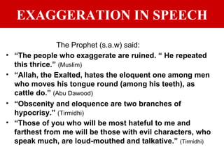 EXAGGERATION IN SPEECH The Prophet (s.a.w) said: “ The people who exaggerate are ruined. “ He repeated this thrice.”  (Muslim) “ Allah, the Exalted, hates the eloquent one among men who moves his tongue round (among his teeth), as cattle do.”  (Abu Dawood) “ Obscenity and eloquence are two branches of hypocrisy.”  (Tirmidhi) “ Those of you who will be most hateful to me and farthest from me will be those with evil characters, who speak much, are loud-mouthed and talkative.”  (Tirmidhi) 