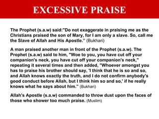 EXCESSIVE PRAISE The Prophet (s.a.w) said:"Do not exaggerate in praising me as the Christians praised the son of Mary, for I am only a slave. So, call me the Slave of Allah and His Apostle.”  (Bukhari) A man praised another man in front of the Prophet (s.a.w). The Prophet (s.a.w) said to him, "Woe to you, you have cut off your companion's neck, you have cut off your companion's neck," repeating it several times and then added, "Whoever amongst you has to praise his brother should say, 'I think that he is so and so, and Allah knows exactly the truth, and I do not confirm anybody's good conduct before Allah, but I think him so and so,' if he really knows what he says about him.”  (Bukhari) Allah's Apostle (s.a.w) commanded to throw dust upon the faces of those who shower too much praise.  (Muslim) 