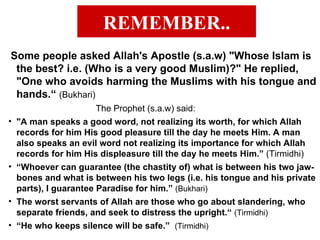 REMEMBER.. Some people asked Allah's Apostle (s.a.w) "Whose Islam is the best? i.e. (Who is a very good Muslim)?" He replied, "One who avoids harming the Muslims with his tongue and hands.“  (Bukhari) The Prophet (s.a.w) said: "A man speaks a good word, not realizing its worth, for which Allah records for him His good pleasure till the day he meets Him. A man also speaks an evil word not realizing its importance for which Allah records for him His displeasure till the day he meets Him.”  (Tirmidhi) “ Whoever can guarantee (the chastity of) what is between his two jaw-bones and what is between his two legs (i.e. his tongue and his private parts), I guarantee Paradise for him.”  (Bukhari) The worst servants of Allah are those who go about slandering, who separate friends, and seek to distress the upright.“  (Tirmidhi) “ He who keeps silence will be safe.”  (Tirmidhi) 
